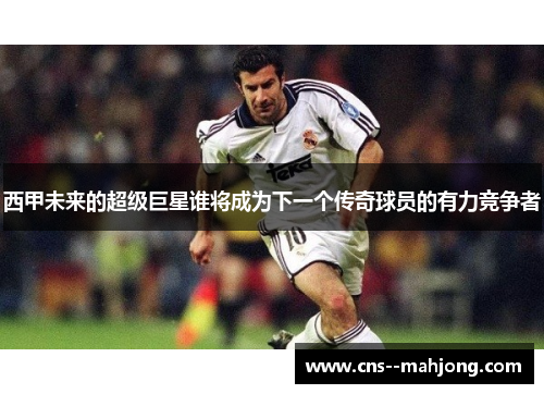 西甲未来的超级巨星谁将成为下一个传奇球员的有力竞争者 西甲未来的超级巨星谁将成为下一个传奇球员的有力竞争者