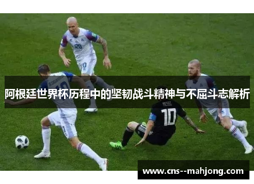 阿根廷世界杯历程中的坚韧战斗精神与不屈斗志解析 阿根廷世界杯历程中的坚韧战斗精神与不屈斗志解析