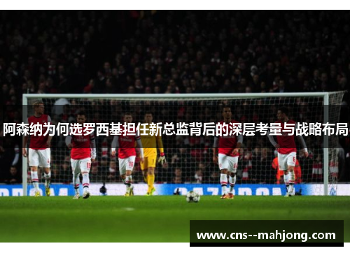 阿森纳为何选罗西基担任新总监背后的深层考量与战略布局