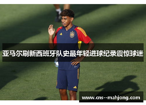 亚马尔刷新西班牙队史最年轻进球纪录震惊球迷