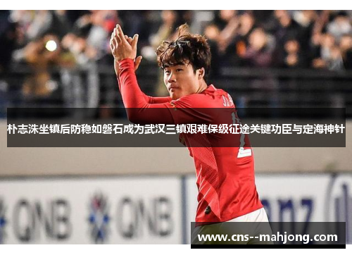 朴志洙坐镇后防稳如磐石成为武汉三镇艰难保级征途关键功臣与定海神针 朴志洙坐镇后防稳如磐石成为武汉三镇艰难保级征途关键功臣与定海神针