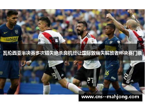 瓦伦西亚半决赛多次错失绝杀良机终让国际敦痛失解放者杯决赛门票