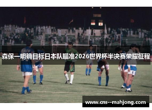 森保一明确目标日本队瞄准2026世界杯半决赛荣耀征程