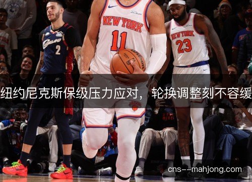 纽约尼克斯保级压力应对，轮换调整刻不容缓